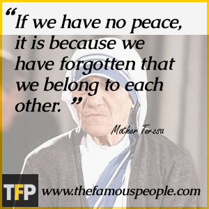 If we have no peace, it is because we have forgotten that we belong to each other. If we have no peace, it is because we have forgotten that we belong to each other.
